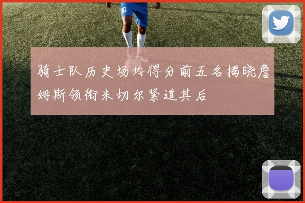 骑士队历史场均得分前五名揭晓詹姆斯领衔米切尔紧追其后