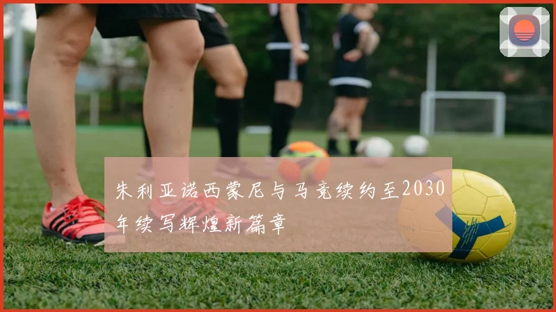 朱利亚诺西蒙尼与马竞续约至2030年续写辉煌新篇章