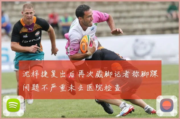 沈梓捷复出后再次崴脚记者称脚踝问题不严重未去医院检查