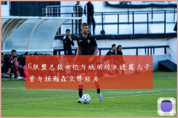G联盟总裁回忆与姚明对决透露儿子曾与杨瀚森交锋经历