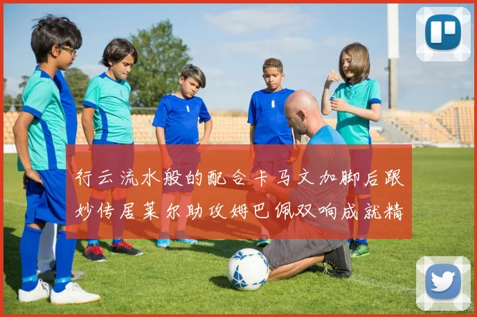 行云流水般的配合卡马文加脚后跟妙传居莱尔助攻姆巴佩双响成就精彩瞬间
