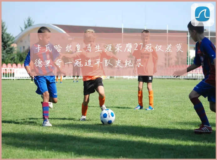 卡瓦哈尔皇马生涯荣膺27冠仅差莫德里奇一冠追平队史纪录