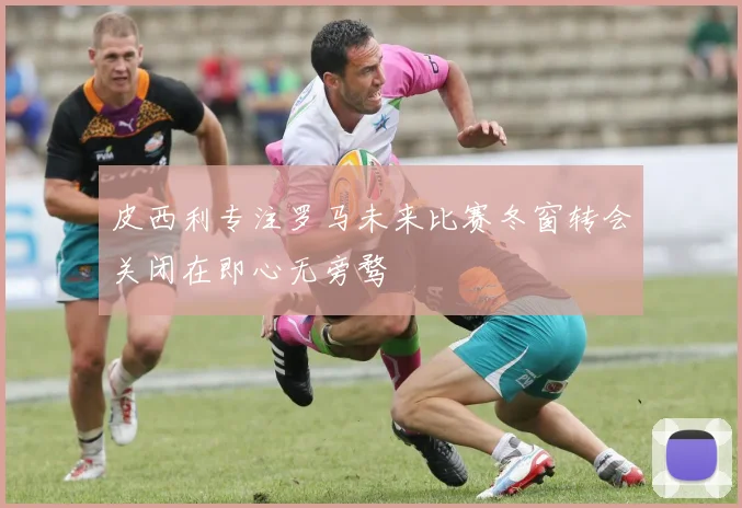 皮西利专注罗马未来比赛冬窗转会关闭在即心无旁骛